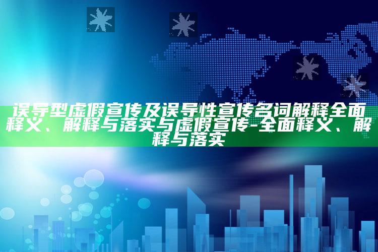 误导型虚假宣传及误导性宣传名词解释广泛释义、解释与落实与虚假宣传-广泛释义、解释与落实