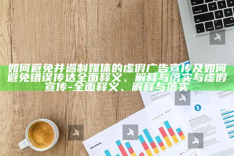 如何避免并遏制媒体的虚假广告宣传及如何避免错误传达广泛释义、解释与落实与虚假宣传-广泛释义、解释与落实