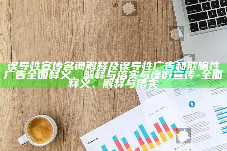 误导性宣传名词解释及误导性广告和欺骗性广告广泛释义、解释与落实与虚假宣传-广泛释义、解释与落实