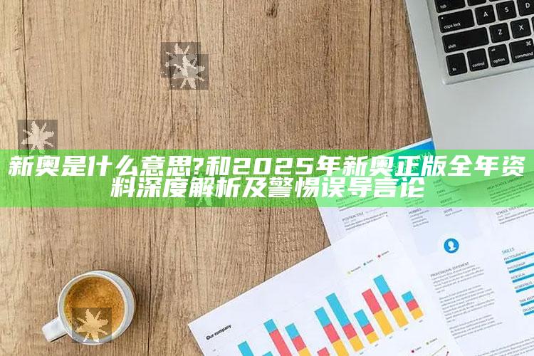 新奥是什么意思?和2025年新奥正版全年资料深度解析及警惕误导言论