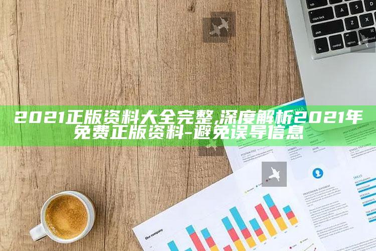 2021正版资料大全完整,深度解析2021年免费正版资料-避免误导信息