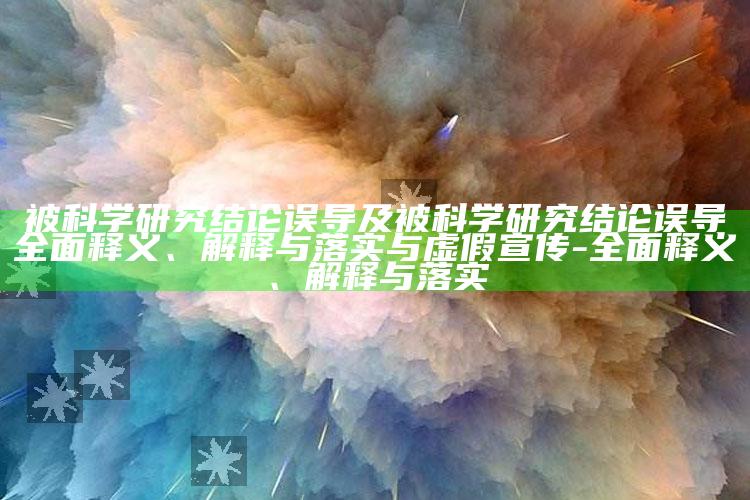被科学试验推论误导及被科学试验推论误导广泛释义、解释与落实与虚假宣传-广泛释义、解释与落实