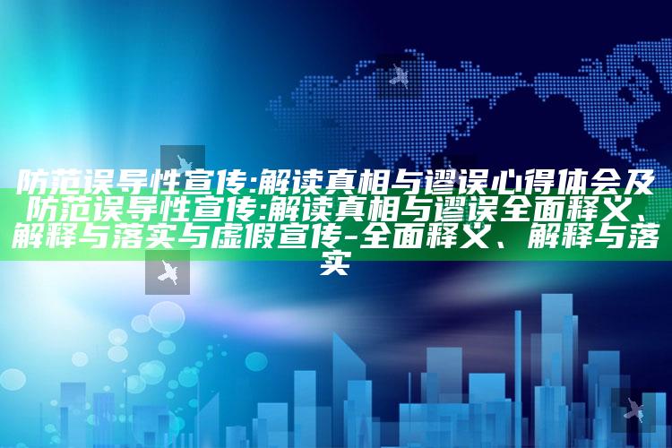 防范误导性宣传:解读真相与谬误心得体会及防范误导性宣传:解读真相与谬误完整释义、解释与落实与虚假宣传-完整释义、解释与落实