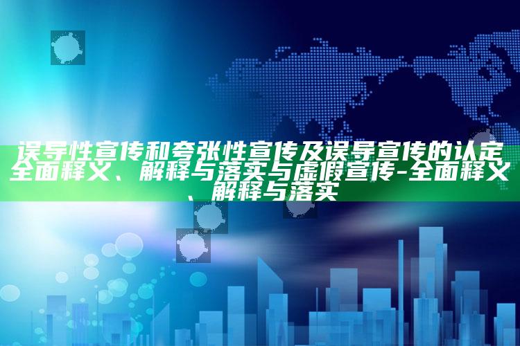 误导性宣传和夸张性宣传及误导宣传的认定彻底释义、解释与落实与虚假宣传-彻底释义、解释与落实