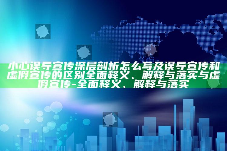 小心误导宣传深层剖析怎么写及误导宣传和虚假宣传的区别彻底释义、解释与落实与虚假宣传-彻底释义、解释与落实