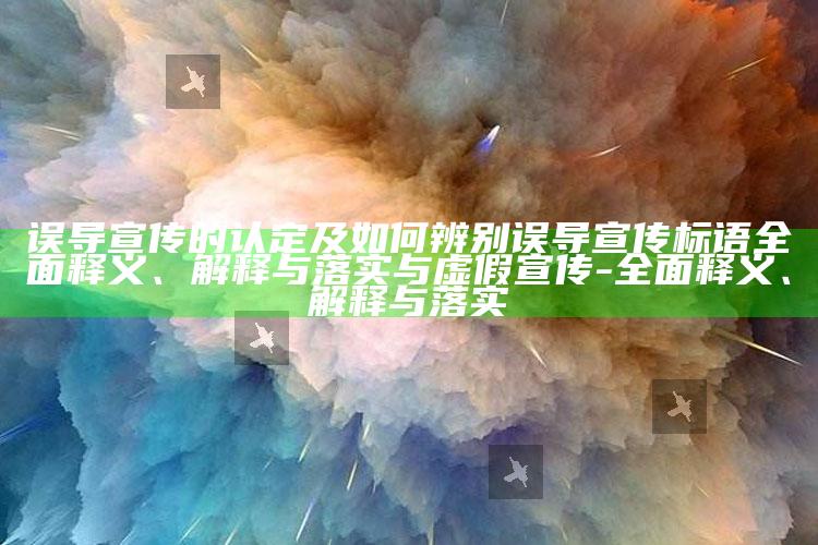 误导宣传的认定及如何辨别误导宣传标语广泛释义、解释与落实与虚假宣传-广泛释义、解释与落实