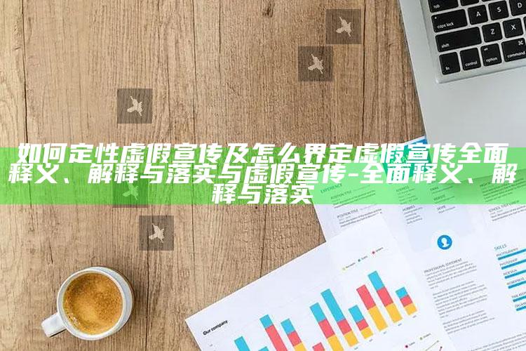 如何定性虚假宣传及怎么界定虚假宣传广泛释义、解释与落实与虚假宣传-广泛释义、解释与落实