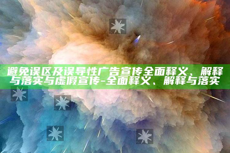 避免误区及误导性广告宣传完整释义、解释与落实与虚假宣传-完整释义、解释与落实