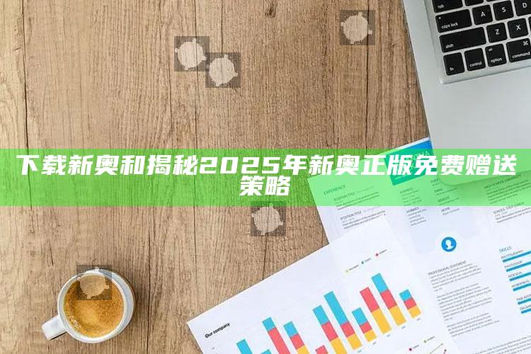 下载新奥和揭秘2025年新奥正版免费赠送策略