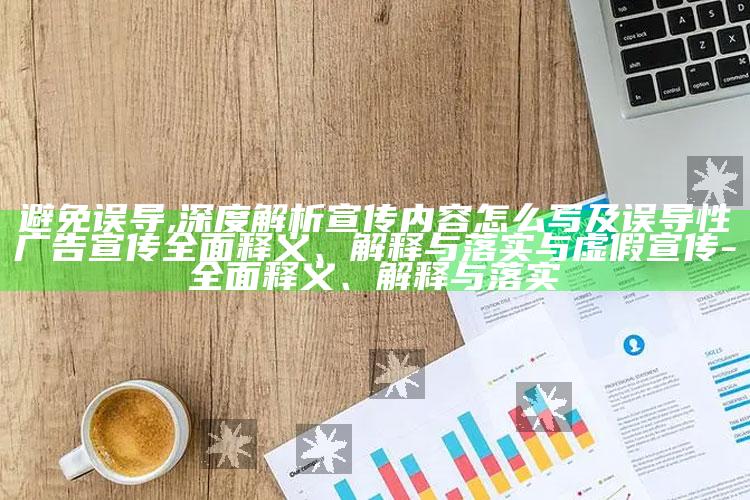 避免误导,深度解析宣传内容怎么写及误导性广告宣传彻底释义、解释与落实与虚假宣传-彻底释义、解释与落实