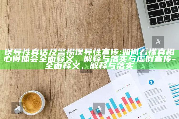 误导性真话及警惕误导性宣传:如何看懂真相心得体会广泛释义、解释与落实与虚假宣传-广泛释义、解释与落实