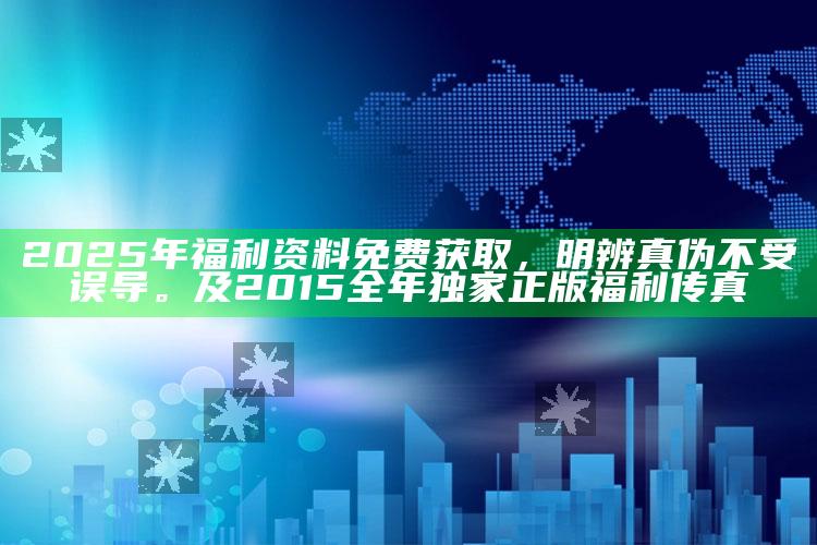 2025年福利资料免费获取，明辨真伪不受误导。及2015全年独家正版福利传真
