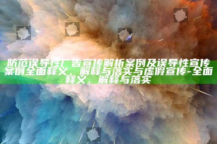防范误导性广告宣传解析案例及误导性宣传案例广泛释义、解释与落实与虚假宣传-广泛释义、解释与落实