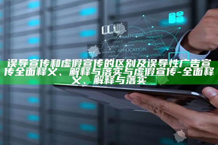 误导宣传和虚假宣传的区别及误导性广告宣传完整释义、解释与落实与虚假宣传-完整释义、解释与落实