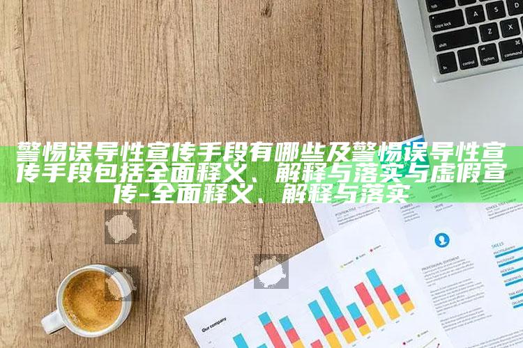 警惕误导性宣传手段有哪些及警惕误导性宣传手段包括彻底释义、解释与落实与虚假宣传-彻底释义、解释与落实