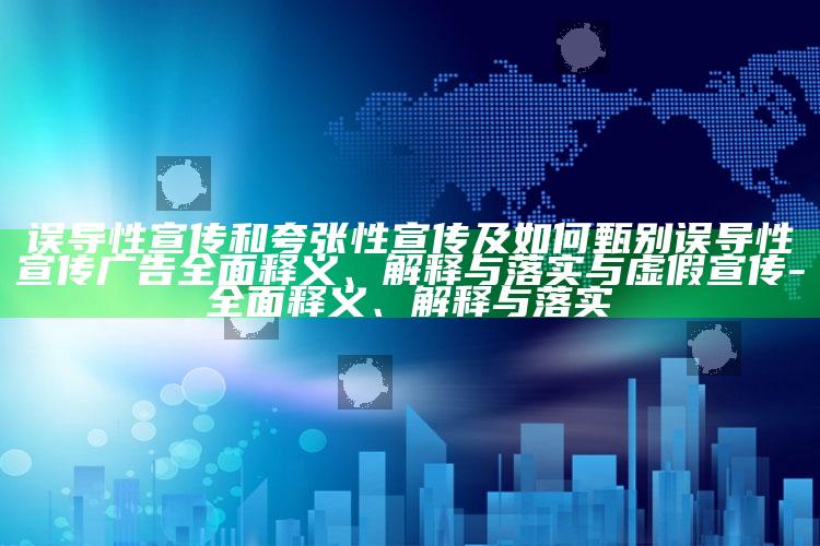误导性宣传和夸张性宣传及如何甄别误导性宣传广告广泛释义、解释与落实与虚假宣传-广泛释义、解释与落实