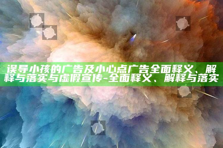 误导小孩的广告及小心点广告广泛释义、解释与落实与虚假宣传-广泛释义、解释与落实