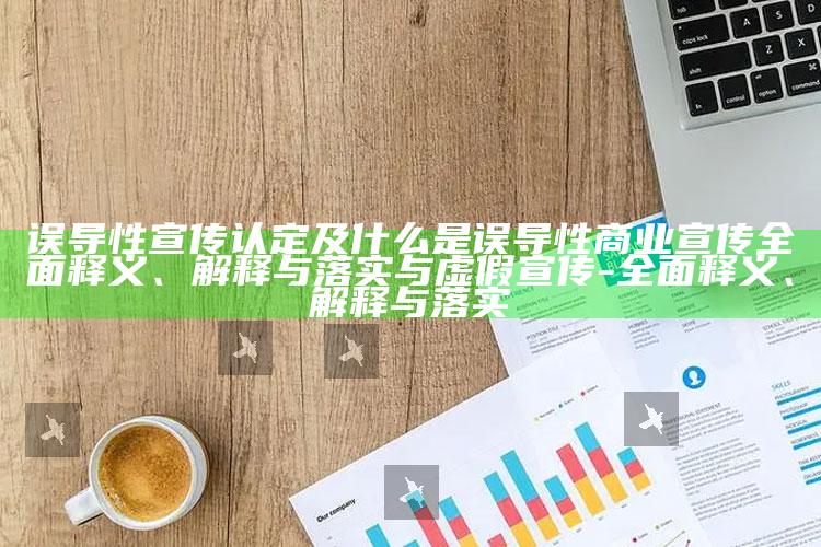 误导性宣传认定及什么是误导性商业宣传广泛释义、解释与落实与虚假宣传-广泛释义、解释与落实