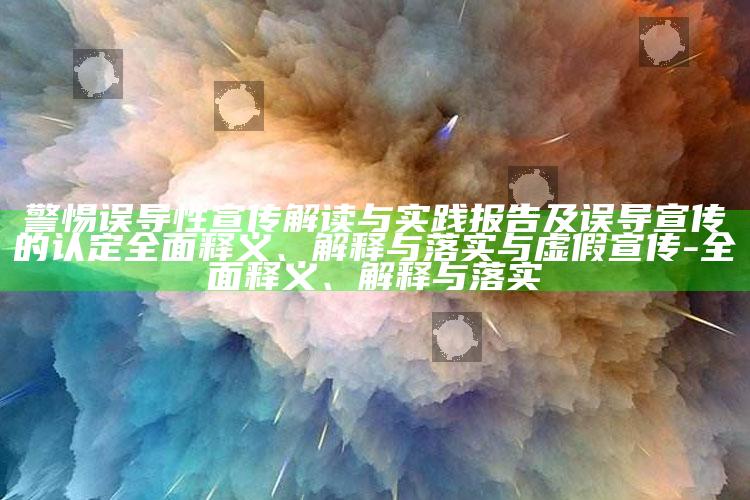 警惕误导性宣传解读与实践报告及误导宣传的认定完整释义、解释与落实与虚假宣传-完整释义、解释与落实