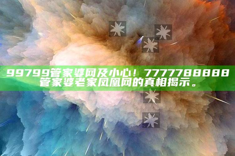 99799管家婆网及小心！7777788888管家婆老家凤凰网的真相揭示。