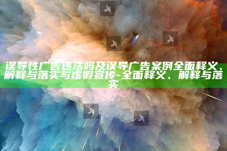 误导性广告违法吗及误导广告案例广泛释义、解释与落实与虚假宣传-广泛释义、解释与落实