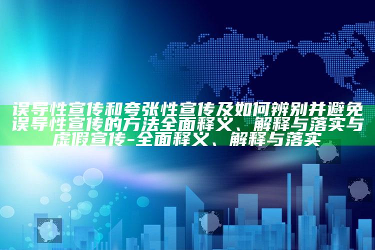 误导性宣传和夸张性宣传及如何辨别并避免误导性宣传的方法彻底释义、解释与落实与虚假宣传-彻底释义、解释与落实