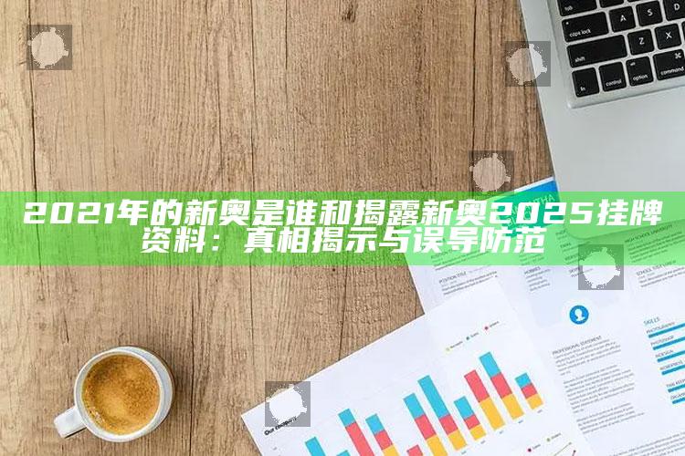 2021年的新奥是谁和揭露新奥2025挂牌资料：真相揭示与误导防范