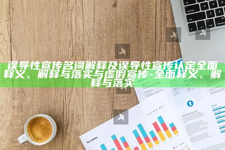 误导性宣传名词解释及误导性宣传认定彻底释义、解释与落实与虚假宣传-彻底释义、解释与落实
