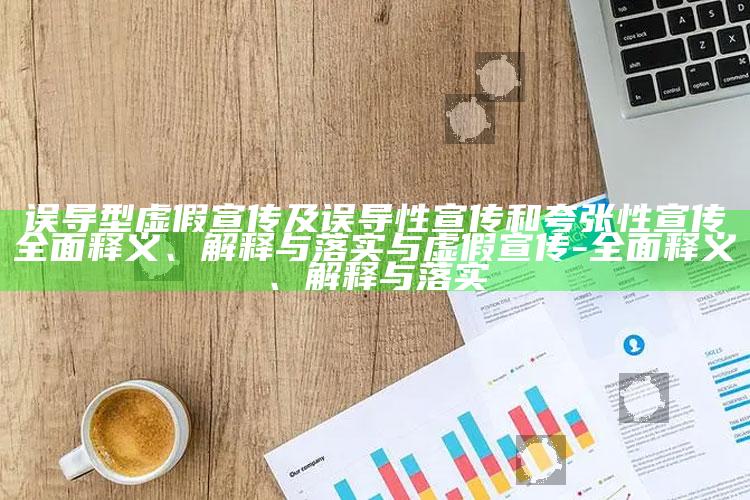 误导型虚假宣传及误导性宣传和夸张性宣传完整释义、解释与落实与虚假宣传-完整释义、解释与落实