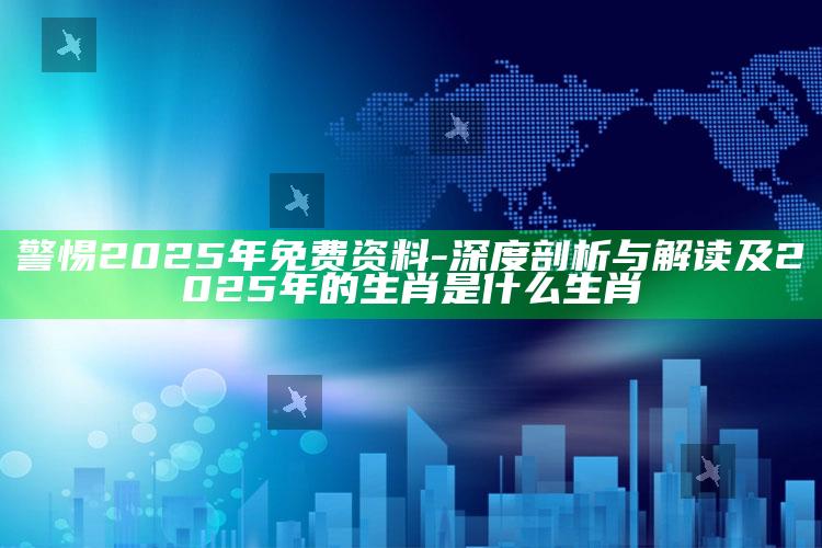 警惕2025年免费资料-深度剖析与解读及2025年的生肖是什么生肖