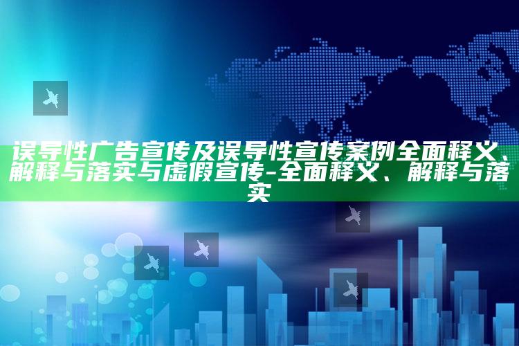 误导性广告宣传及误导性宣传案例广泛释义、解释与落实与虚假宣传-广泛释义、解释与落实
