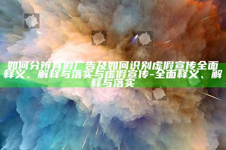 如何分辨真假广告及如何识别虚假宣传广泛释义、解释与落实与虚假宣传-广泛释义、解释与落实