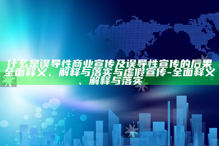 什么是误导性商业宣传及误导性宣传的后果完整释义、解释与落实与虚假宣传-完整释义、解释与落实