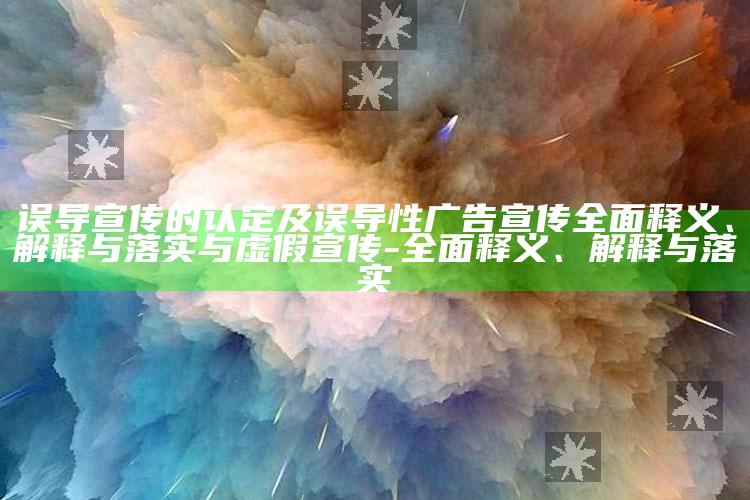 误导宣传的认定及误导性广告宣传彻底释义、解释与落实与虚假宣传-彻底释义、解释与落实