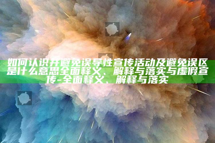 如何认识并避免误导性宣传活动及避免误区是什么意思完整释义、解释与落实与虚假宣传-完整释义、解释与落实