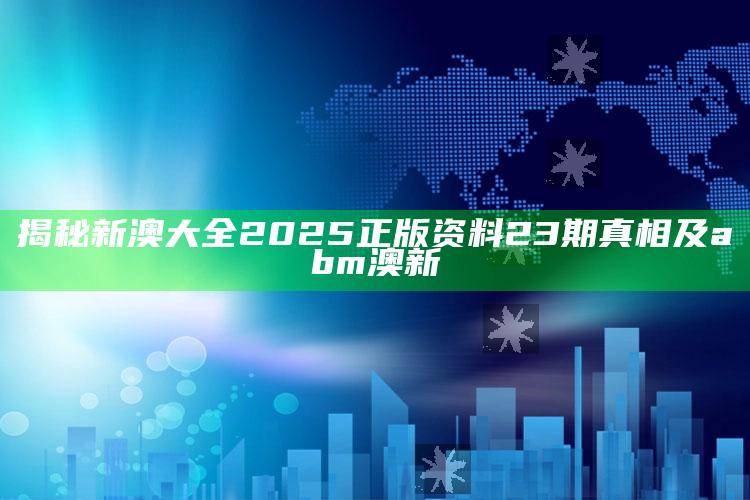 揭秘新澳大全2025正版资料23期真相及abm澳新