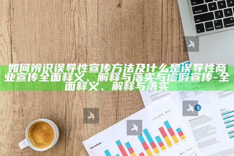 如何辨识误导性宣传方法及什么是误导性商业宣传广泛释义、解释与落实与虚假宣传-广泛释义、解释与落实