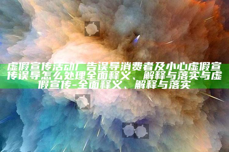 虚假宣传活动广告误导消费者及小心虚假宣传误导怎么应对彻底释义、解释与落实与虚假宣传-彻底释义、解释与落实