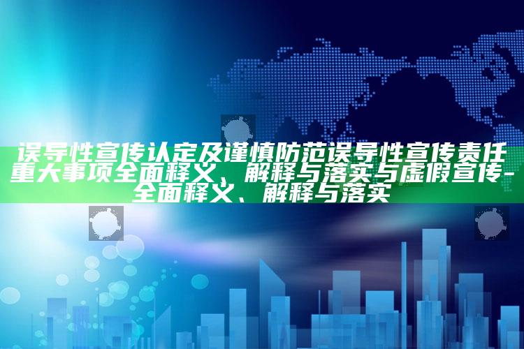误导性宣传认定及谨慎防范误导性宣传责任重大事项彻底释义、解释与落实与虚假宣传-彻底释义、解释与落实