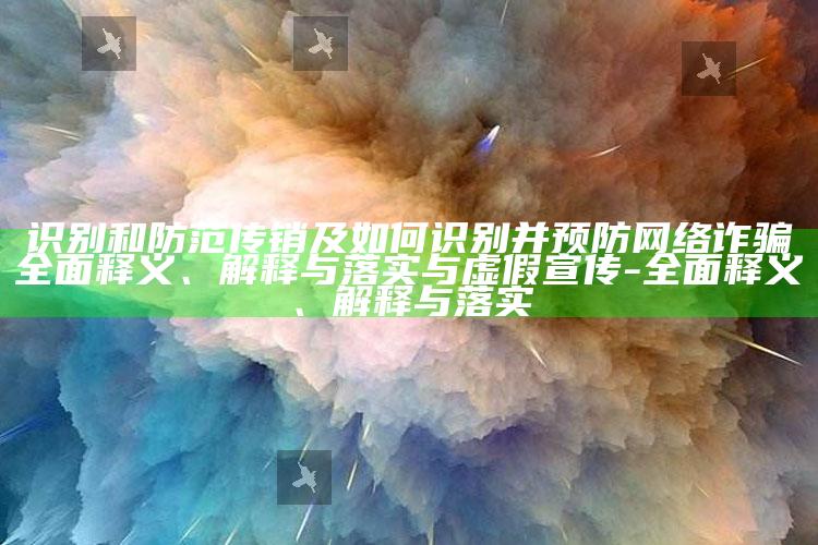 识别和防范传销及如何识别并预防网络诈骗广泛释义、解释与落实与虚假宣传-广泛释义、解释与落实