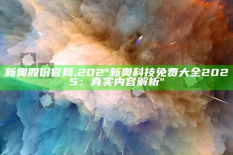 新奥股份官网,202"新奥科技免费大全2025：真实内容解析"