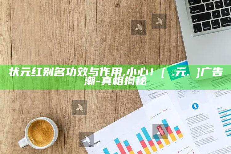 状元红别名功效与作用,小心！[狀.元.紅]广告潮-真相揭秘