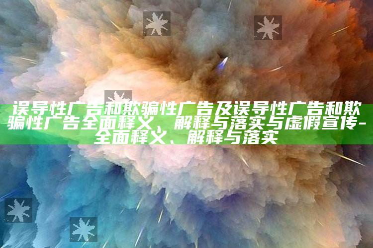 误导性广告和欺骗性广告及误导性广告和欺骗性广告彻底释义、解释与落实与虚假宣传-彻底释义、解释与落实