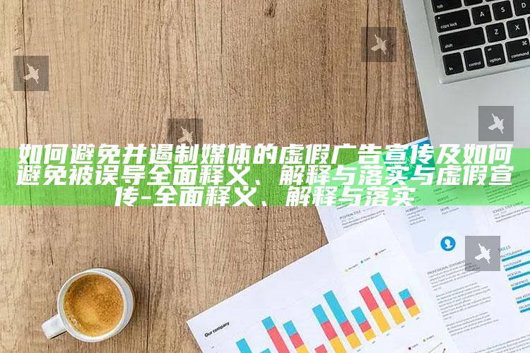 如何避免并遏制媒体的虚假广告宣传及如何避免被误导广泛释义、解释与落实与虚假宣传-广泛释义、解释与落实