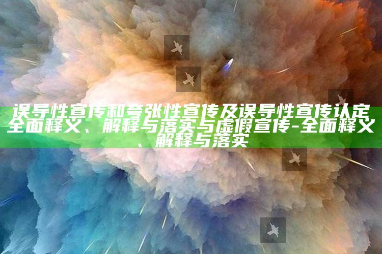 误导性宣传和夸张性宣传及误导性宣传认定完整释义、解释与落实与虚假宣传-完整释义、解释与落实