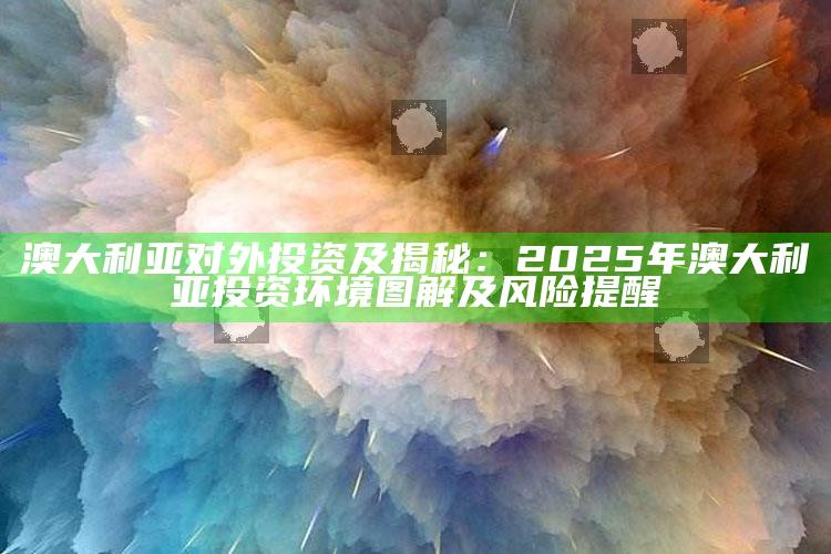 澳大利亚对外投资及揭秘：2025年澳大利亚投资环境图解及风险提醒