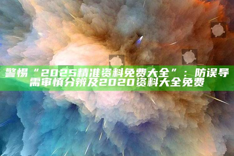 警惕“2025精准资料免费大全”：防误导需审慎分辨及2020资料大全免费