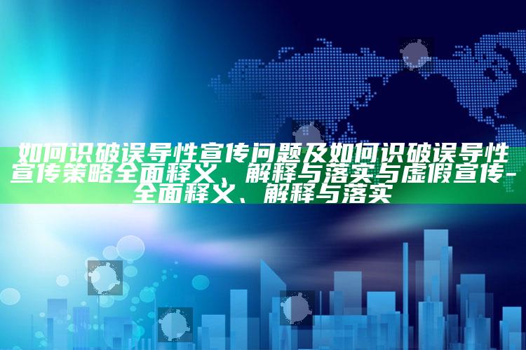 如何识破误导性宣传障碍及如何识破误导性宣传策略彻底释义、解释与落实与虚假宣传-彻底释义、解释与落实