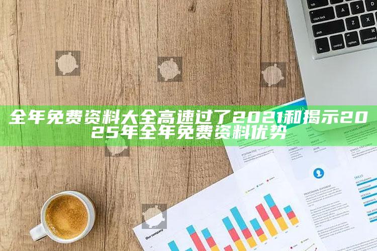 全年免费资料大全高速过了2021和揭示2025年全年免费资料优势