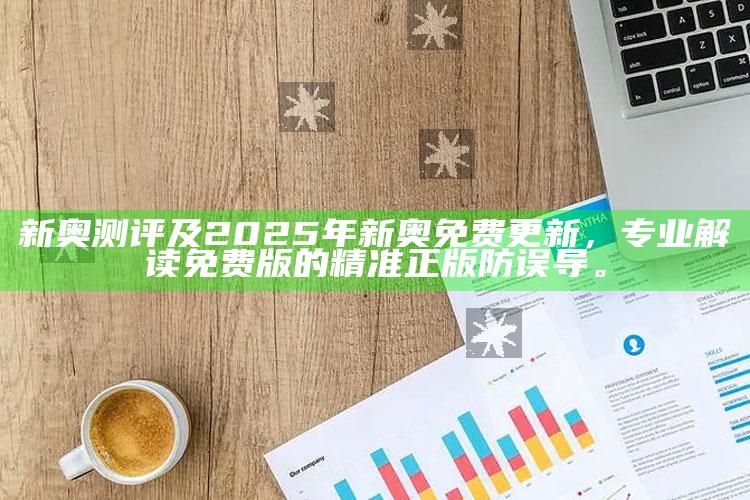 新奥测评及2025年新奥免费更新，专业解读免费版的精准正版防误导。